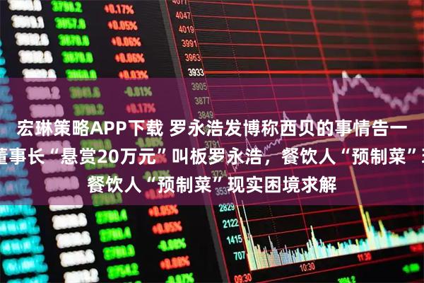 宏琳策略APP下载 罗永浩发博称西贝的事情告一段落 信良记董事长“悬赏20万元”叫板罗永浩，餐饮人“预制菜”现实困境求解