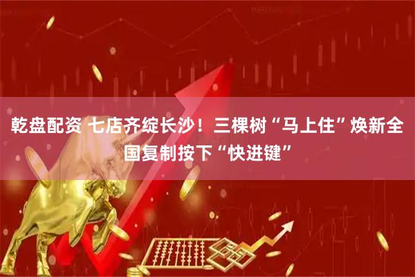 乾盘配资 七店齐绽长沙！三棵树“马上住”焕新全国复制按下“快进键”
