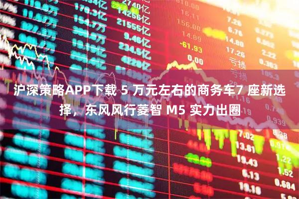 沪深策略APP下载 5 万元左右的商务车7 座新选择，东风风行菱智 M5 实力出圈