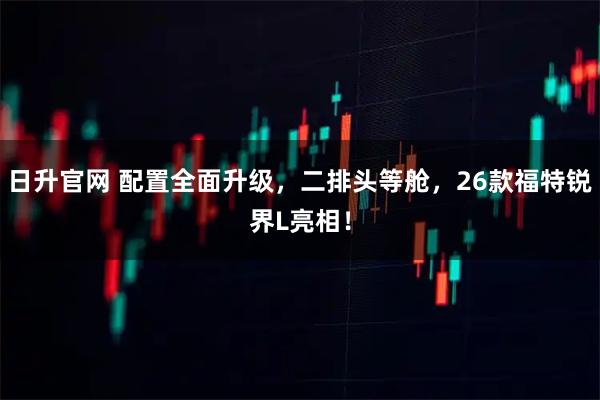 日升官网 配置全面升级，二排头等舱，26款福特锐界L亮相！