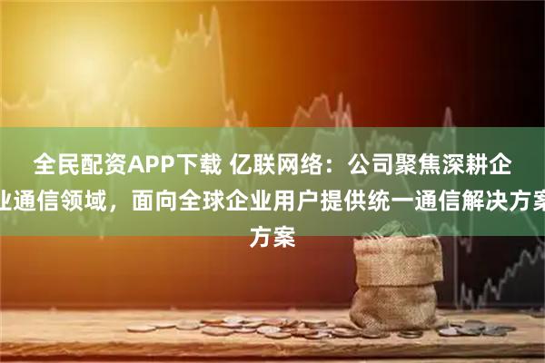 全民配资APP下载 亿联网络：公司聚焦深耕企业通信领域，面向全球企业用户提供统一通信解决方案