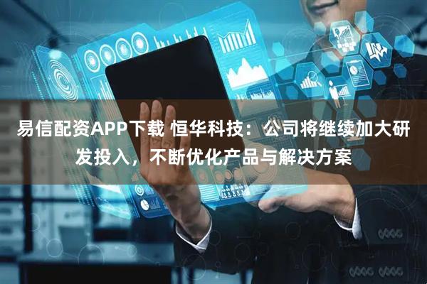 易信配资APP下载 恒华科技：公司将继续加大研发投入，不断优化产品与解决方案