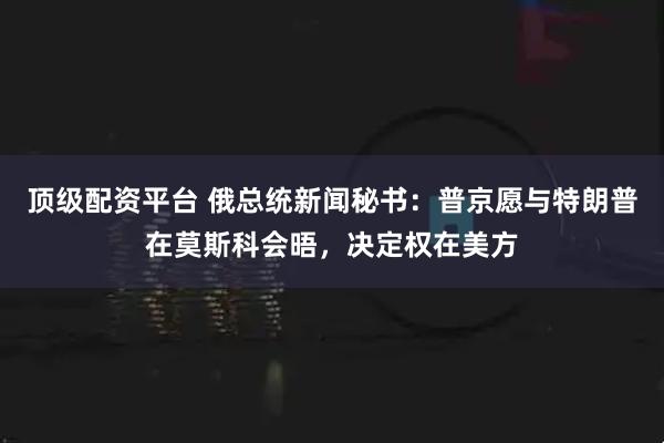 顶级配资平台 俄总统新闻秘书：普京愿与特朗普在莫斯科会晤，决定权在美方
