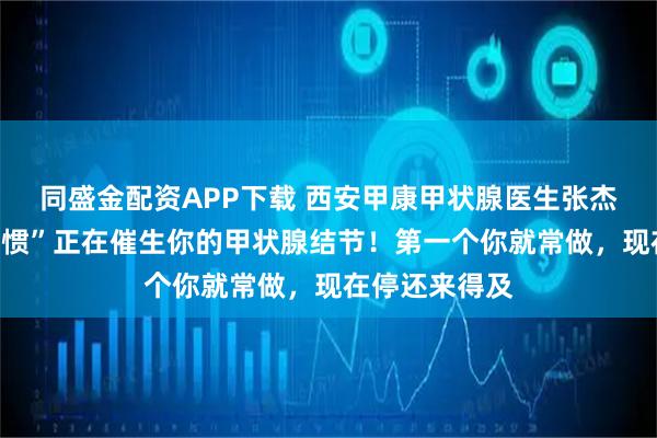 同盛金配资APP下载 西安甲康甲状腺医生张杰：这些“好习惯”正在催生你的甲状腺结节！第一个你就常做，现在停还来得及