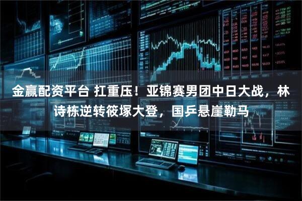 金赢配资平台 扛重压！亚锦赛男团中日大战，林诗栋逆转筱塚大登，国乒悬崖勒马