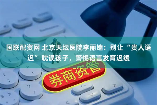 国联配资网 北京天坛医院李丽嫱：别让 “贵人语迟” 耽误孩子，警惕语言发育迟缓