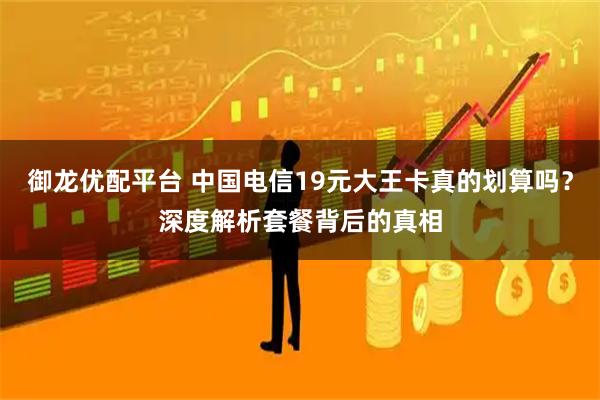 御龙优配平台 中国电信19元大王卡真的划算吗？深度解析套餐背后的真相