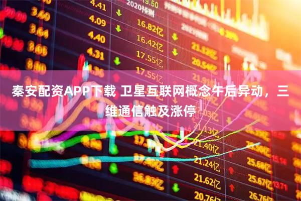 秦安配资APP下载 卫星互联网概念午后异动，三维通信触及涨停