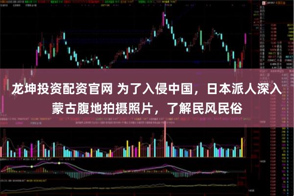 龙坤投资配资官网 为了入侵中国，日本派人深入蒙古腹地拍摄照片，了解民风民俗