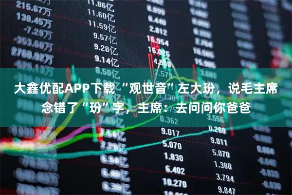 大鑫优配APP下载 “观世音”左大玢，说毛主席念错了“玢”字，主席：去问问你爸爸
