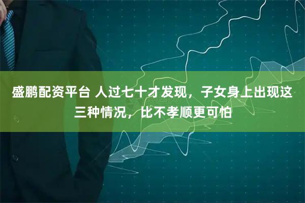 盛鹏配资平台 人过七十才发现，子女身上出现这三种情况，比不孝顺更可怕