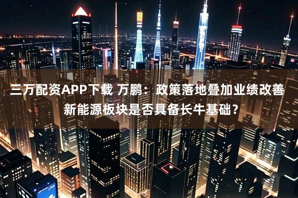 三万配资APP下载 万鹏：政策落地叠加业绩改善  新能源板块是否具备长牛基础？