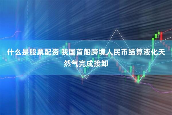 什么是股票配资 我国首船跨境人民币结算液化天然气完成接卸