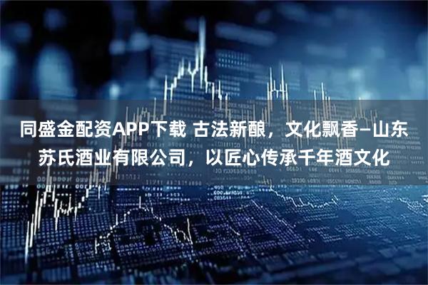 同盛金配资APP下载 古法新酿，文化飘香—山东苏氏酒业有限公司，以匠心传承千年酒文化