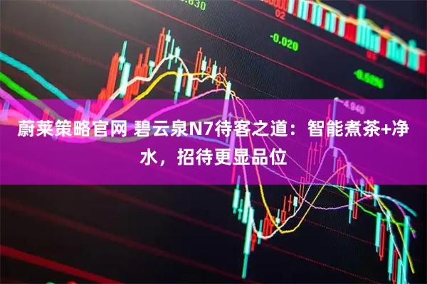 蔚莱策略官网 碧云泉N7待客之道：智能煮茶+净水，招待更显品位