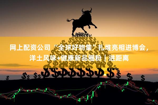 网上配资公司 “全球好物集”扎堆亮相进博会，洋土风味+健康新品圈粉｜进距离