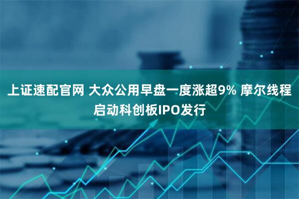 上证速配官网 大众公用早盘一度涨超9% 摩尔线程启动科创板IPO发行