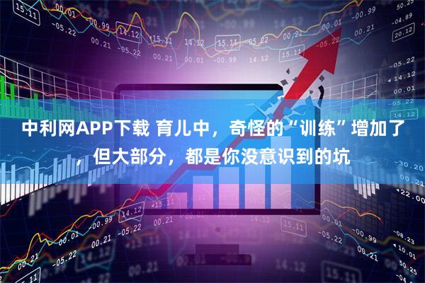 中利网APP下载 育儿中，奇怪的“训练”增加了，但大部分，都是你没意识到的坑