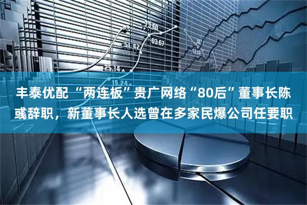 丰泰优配 “两连板”贵广网络“80后”董事长陈彧辞职，新董事长人选曾在多家民爆公司任要职