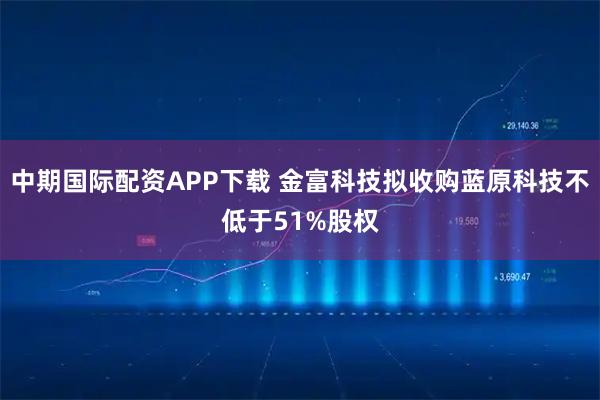 中期国际配资APP下载 金富科技拟收购蓝原科技不低于51%股权