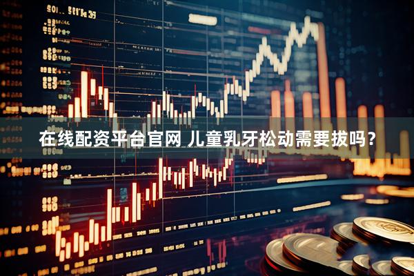 在线配资平台官网 儿童乳牙松动需要拔吗？