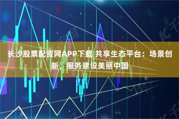 长沙股票配资网APP下载 共享生态平台：场景创新，服务建设美丽中国