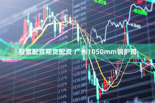 股票配资期货配资 广州1050mm钢护筒