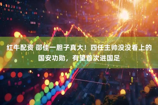 红牛配资 邵佳一胆子真大！四任主帅没没看上的国安功勋，有望首次进国足
