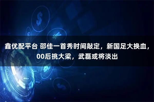 鑫优配平台 邵佳一首秀时间敲定，新国足大换血，00后挑大梁，武磊或将淡出