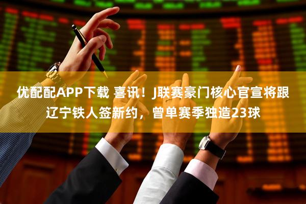优配配APP下载 喜讯！J联赛豪门核心官宣将跟辽宁铁人签新约，曾单赛季独造23球