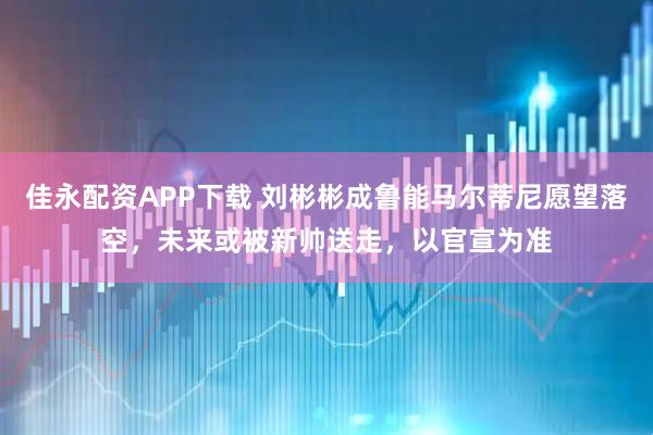 佳永配资APP下载 刘彬彬成鲁能马尔蒂尼愿望落空，未来或被新帅送走，以官宣为准