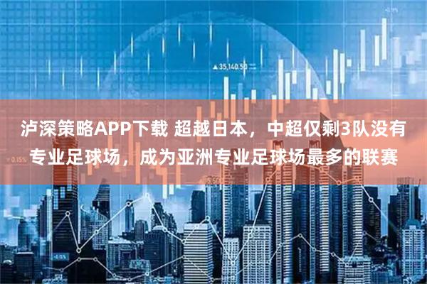 泸深策略APP下载 超越日本，中超仅剩3队没有专业足球场，成为亚洲专业足球场最多的联赛