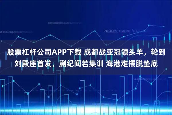 股票杠杆公司APP下载 成都战亚冠领头羊，轮到刘殿座首发，蒯纪闻若集训 海港难摆脱垫底