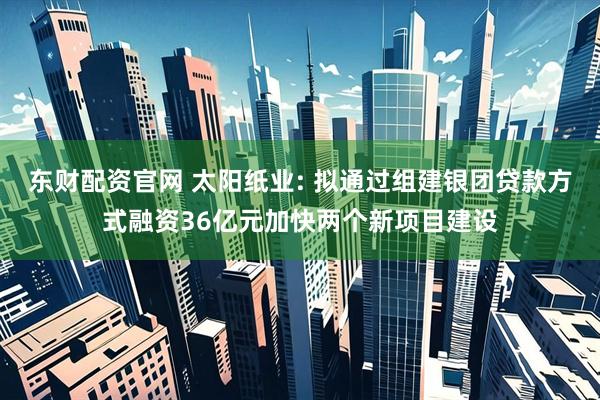 东财配资官网 太阳纸业: 拟通过组建银团贷款方式融资36亿元加快两个新项目建设
