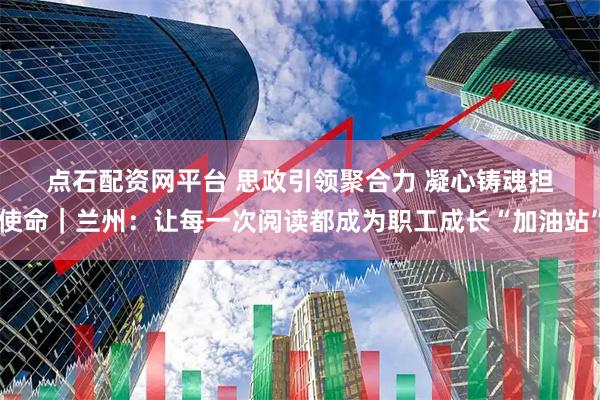 点石配资网平台 思政引领聚合力 凝心铸魂担使命｜兰州：让每一次阅读都成为职工成长“加油站”
