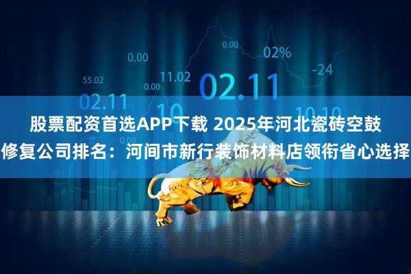 股票配资首选APP下载 2025年河北瓷砖空鼓修复公司排名：河间市新行装饰材料店领衔省心选择