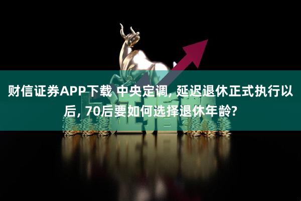 财信证券APP下载 中央定调, 延迟退休正式执行以后, 70后要如何选择退休年龄?