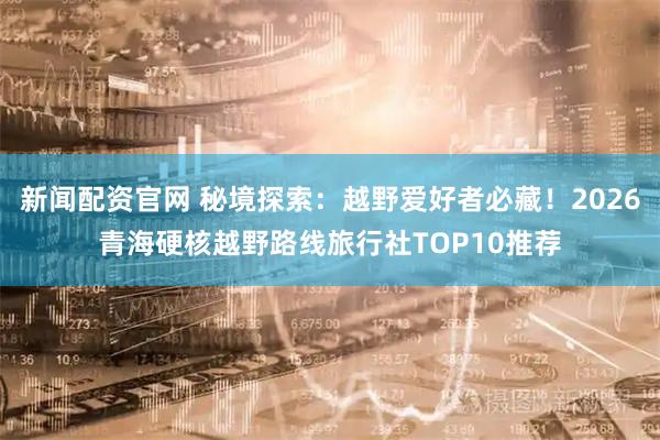 新闻配资官网 秘境探索：越野爱好者必藏！2026青海硬核越野路线旅行社TOP10推荐