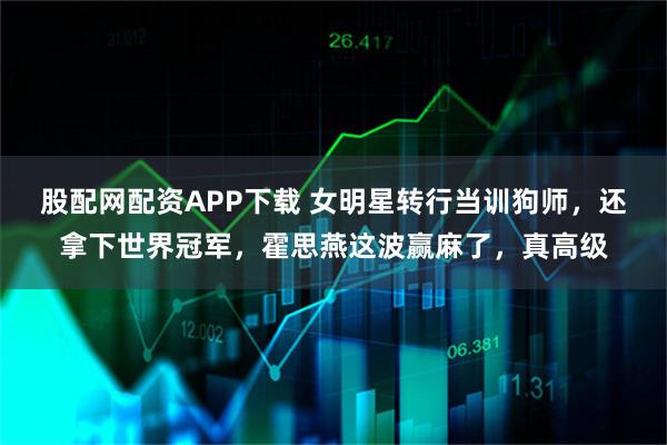 股配网配资APP下载 女明星转行当训狗师，还拿下世界冠军，霍思燕这波赢麻了，真高级