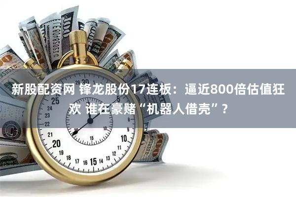 新股配资网 锋龙股份17连板：逼近800倍估值狂欢 谁在豪赌“机器人借壳”？