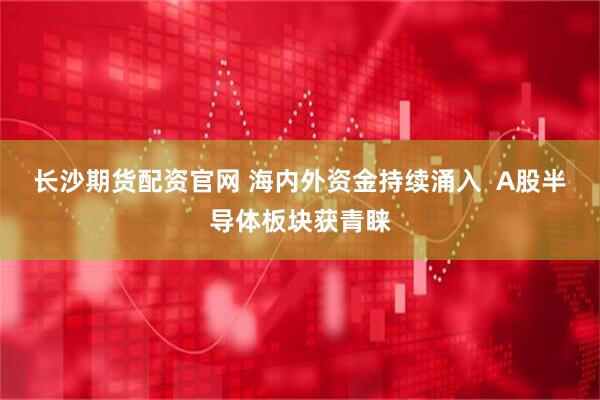 长沙期货配资官网 海内外资金持续涌入  A股半导体板块获青睐