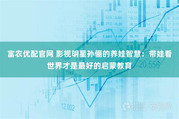 富农优配官网 影视明星孙俪的养娃智慧：带娃看世界才是最好的启蒙教育