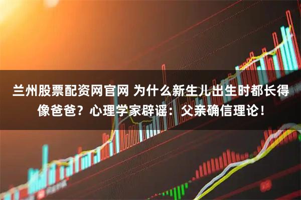 兰州股票配资网官网 为什么新生儿出生时都长得像爸爸？心理学家辟谣：父亲确信理论！