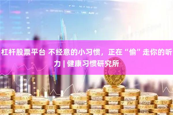 杠杆股票平台 不经意的小习惯，正在“偷”走你的听力 | 健康习惯研究所