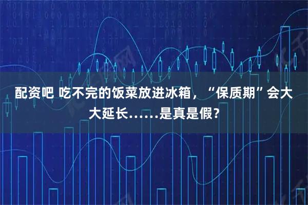 配资吧 吃不完的饭菜放进冰箱，“保质期”会大大延长……是真是假？