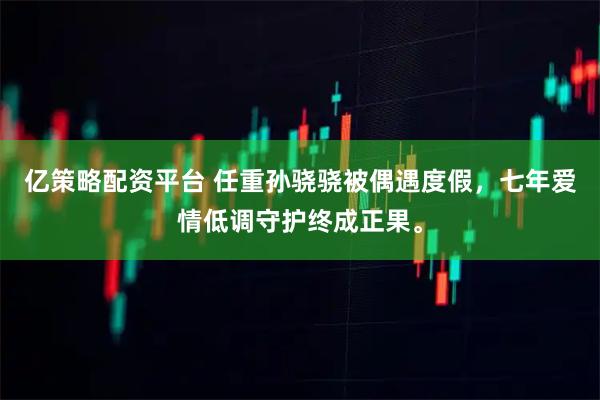 亿策略配资平台 任重孙骁骁被偶遇度假，七年爱情低调守护终成正果。