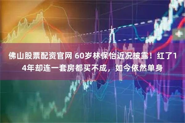 佛山股票配资官网 60岁林保怡近况披露！红了14年却连一套房都买不成，如今依然单身