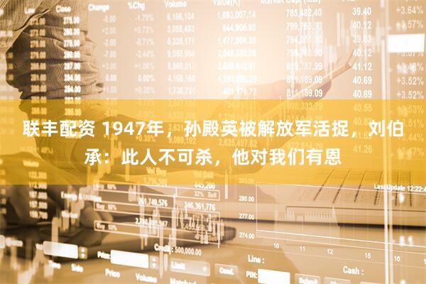 联丰配资 1947年，孙殿英被解放军活捉，刘伯承：此人不可杀，他对我们有恩