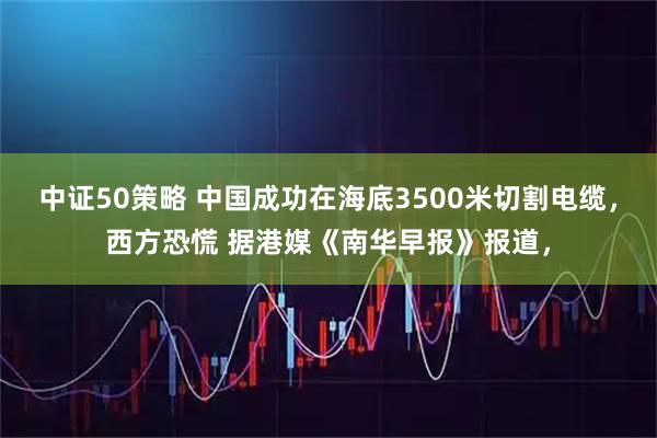 中证50策略 中国成功在海底3500米切割电缆，西方恐慌 据港媒《南华早报》报道，