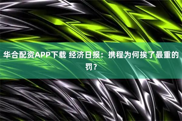 华合配资APP下载 经济日报:携程为何挨了最重的罚?